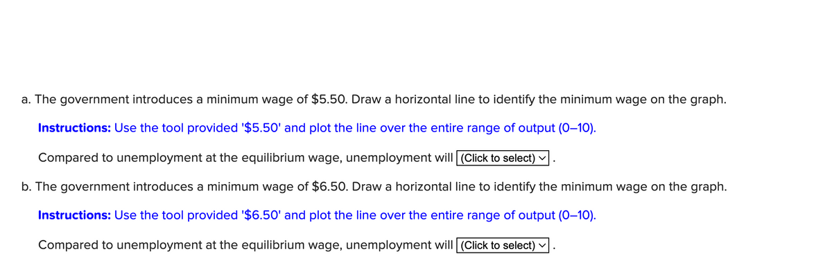 a. The government introduces a minimum wage of $5.50. Draw a horizontal line to identify the minimum wage on the graph.
Instructions: Use the tool provided '$5.50' and plot the line over the entire range of output (0-10).
Compared to unemployment at the equilibrium wage, unemployment will (Click to select)
b. The government introduces a minimum wage of $6.50. Draw a horizontal line to identify the minimum wage on the graph.
Instructions: Use the tool provided '$6.50' and plot the line over the entire range of output (0-10).
Compared to unemployment at the equilibrium wage, unemployment will (Click to select) ☑.