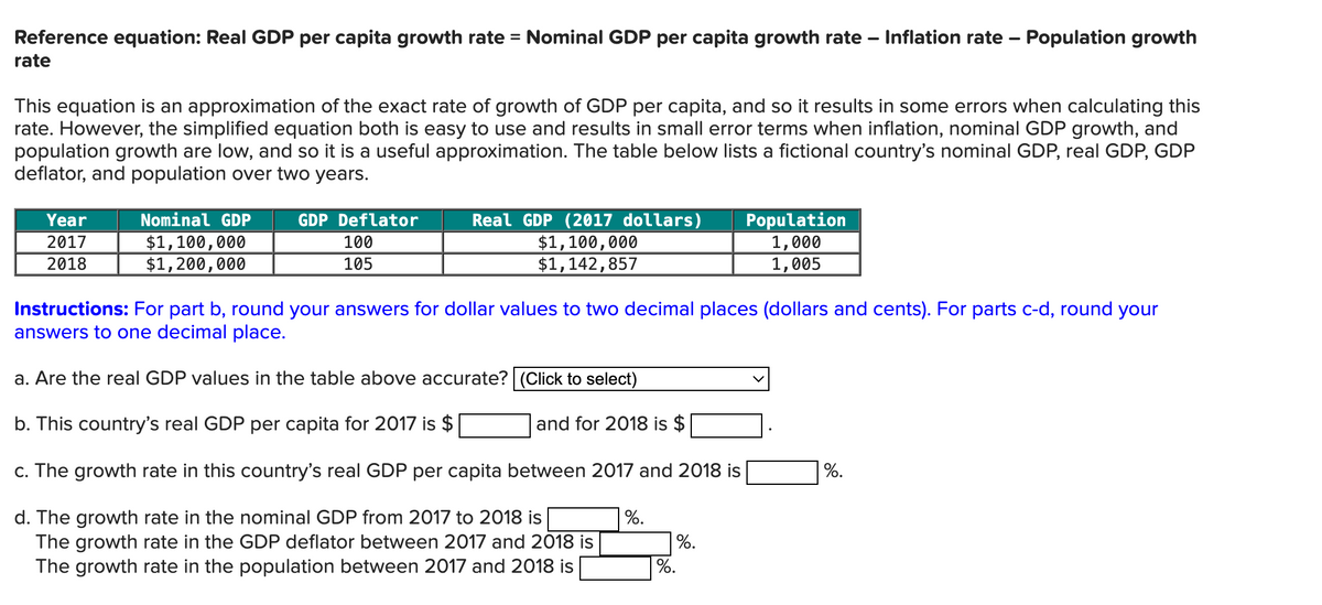 Reference equation: Real GDP per capita growth rate = Nominal GDP per capita growth rate – Inflation rate – Population growth
rate
-
-
This equation is an approximation of the exact rate of growth of GDP per capita, and so it results in some errors when calculating this
rate. However, the simplified equation both is easy to use and results in small error terms when inflation, nominal GDP growth, and
population growth are low, and so it is a useful approximation. The table below lists a fictional country's nominal GDP, real GDP, GDP
deflator, and population over two years.
Year
2017
2018
Nominal GDP
$1,100,000
GDP Deflator
100
105
Real GDP (2017 dollars)
$1,100,000
$1,142,857
Population
1,000
1,005
$1,200,000
Instructions: For part b, round your answers for dollar values to two decimal places (dollars and cents). For parts c-d, round your
answers to one decimal place.
a. Are the real GDP values in the table above accurate? (Click to select)
b. This country's real GDP per capita for 2017 is $
and for 2018 is $
c. The growth rate in this country's real GDP per capita between 2017 and 2018 is
%.
d. The growth rate in the nominal GDP from 2017 to 2018 is
%.
The growth rate in the GDP deflator between 2017 and 2018 is
The growth rate in the population between 2017 and 2018 is
%.
%.