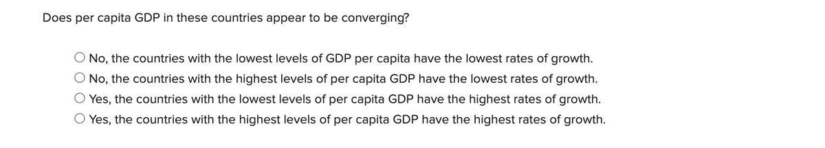 Does per capita GDP in these countries appear to be converging?
No, the countries with the lowest levels of GDP per capita have the lowest rates of growth.
O No, the countries with the highest levels of per capita GDP have the lowest rates of growth.
Yes, the countries with the lowest levels of per capita GDP have the highest rates of growth.
Yes, the countries with the highest levels of per capita GDP have the highest rates of growth.