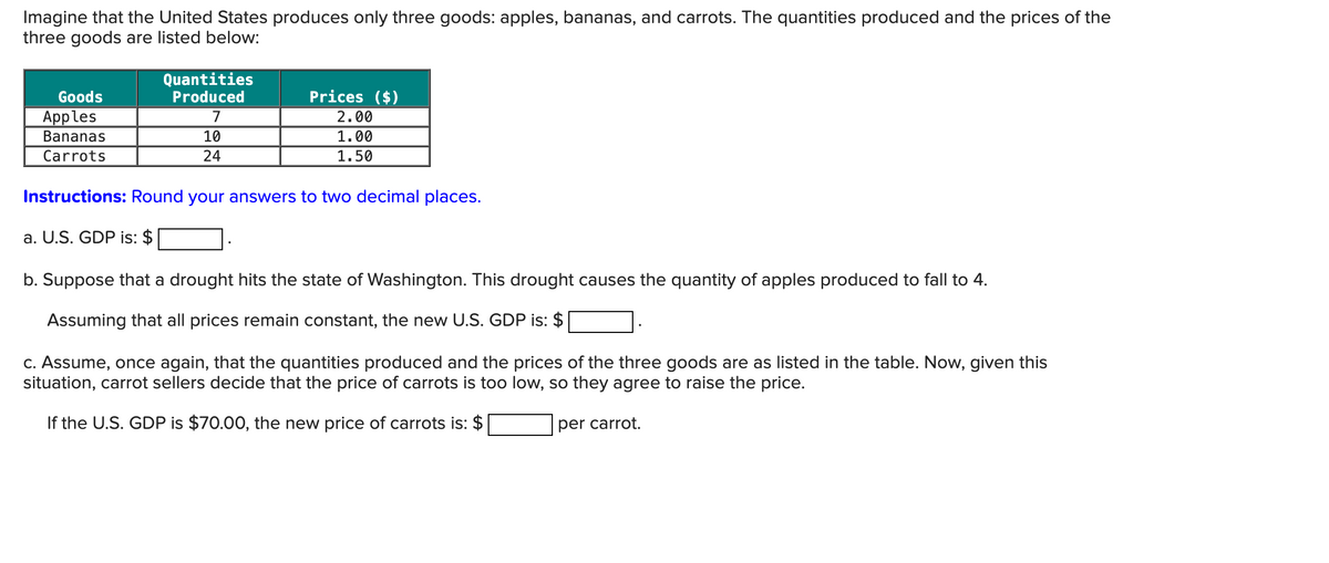 Imagine that the United States produces only three goods: apples, bananas, and carrots. The quantities produced and the prices of the
three goods are listed below:
Goods
Apples
Bananas
Carrots
Quantities
Produced
Prices ($)
7
2.00
10
24
1.00
1.50
Instructions: Round your answers to two decimal places.
a. U.S. GDP is: $
b. Suppose that a drought hits the state of Washington. This drought causes the quantity of apples produced to fall to 4.
Assuming that all prices remain constant, the new U.S. GDP is: $
c. Assume, once again, that the quantities produced and the prices of the three goods are as listed in the table. Now, given this
situation, carrot sellers decide that the price of carrots is too low, so they agree to raise the price.
If the U.S. GDP is $70.00, the new price of carrots is: $
per carrot.