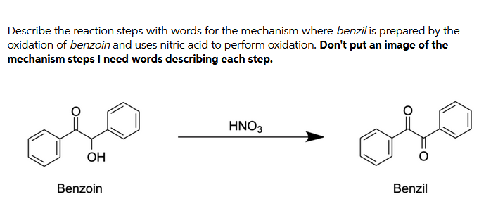 Describe the reaction steps with words for the mechanism where benzil is prepared by the
oxidation of benzoin and uses nitric acid to perform oxidation. Don't put an image of the
mechanism steps I need words describing each step.
HNO3
OH
Benzoin
Benzil