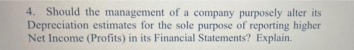 4. Should the management of a company purposely alter its
Depreciation estimates for the sole purpose of reporting higher
Net Income (Profits) in its Financial Statements? Explain.