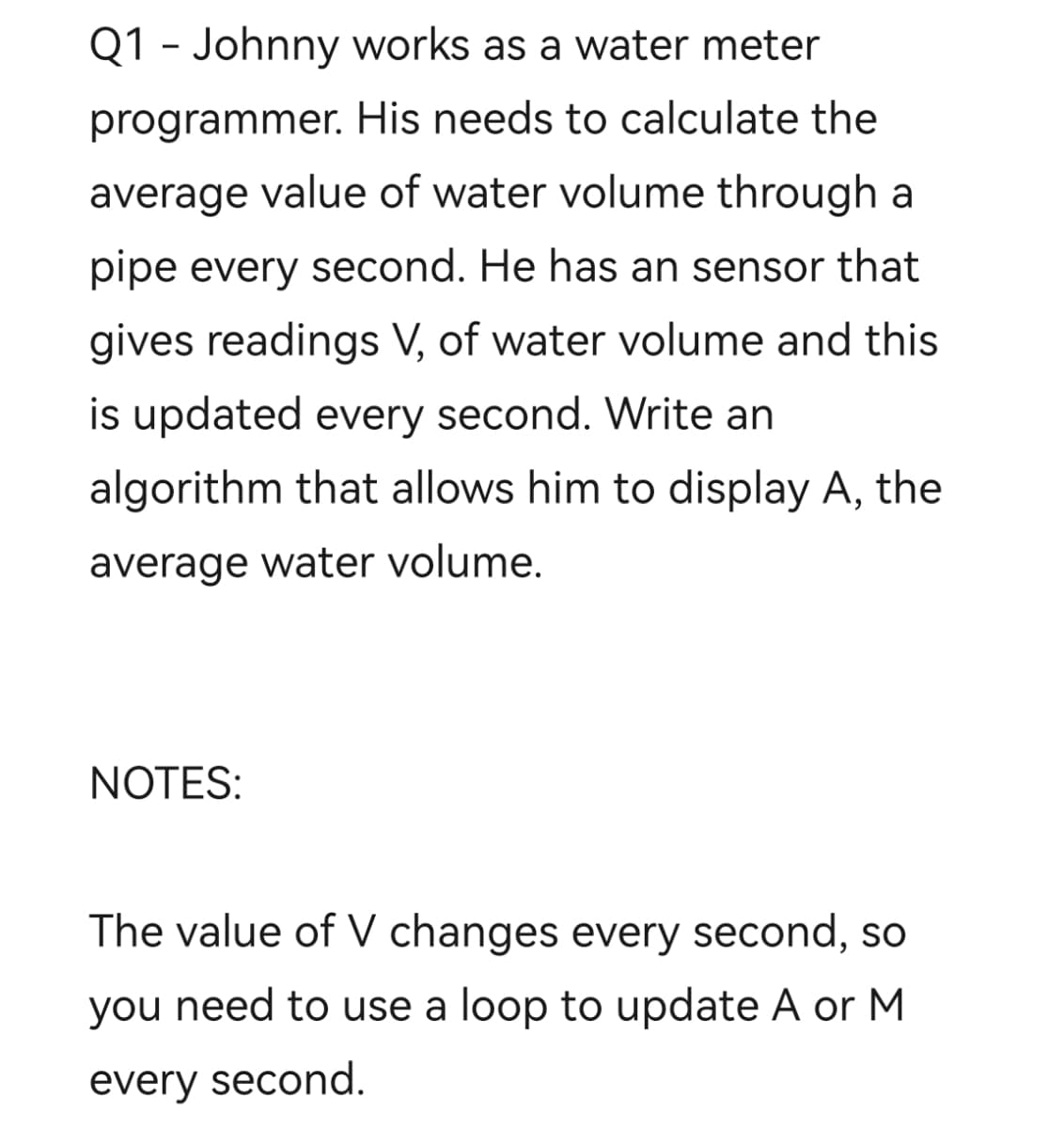Q1 - Johnny works as a water meter
programmer. His needs to calculate the
average value of water volume through a
pipe every second. He has an sensor that
gives readings V, of water volume and this
is updated every second. Write an
algorithm that allows him to display A, the
average water volume.
NOTES:
The value of V changes every second, so
you need to use a loop to update A or M
every second.