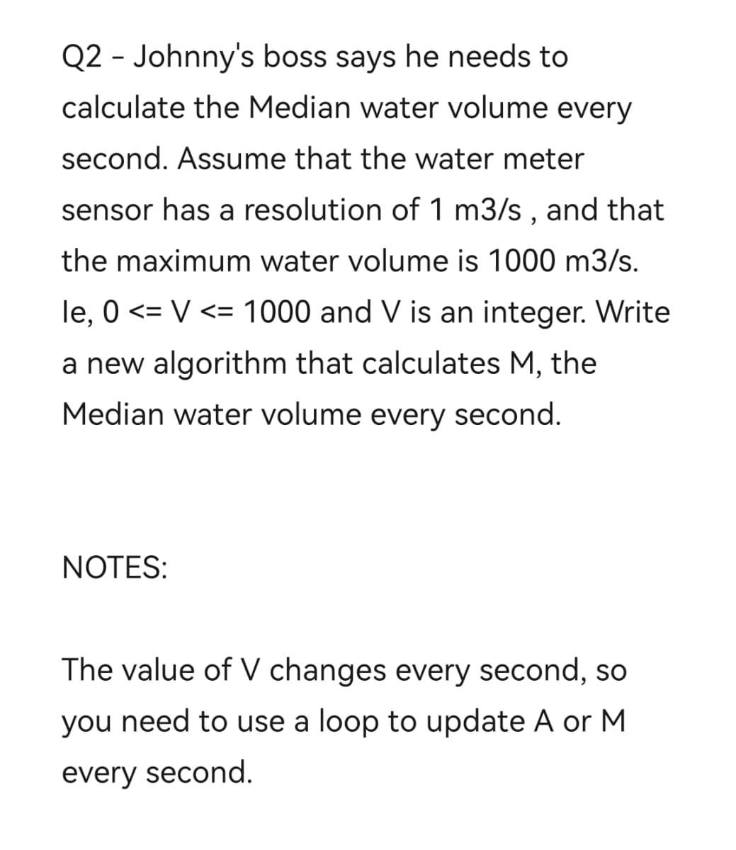 Q2 - Johnny's boss says he needs to
calculate the Median water volume every
second. Assume that the water meter
sensor has a resolution of 1 m3/s, and that
the maximum water volume is 1000 m3/s.
le, 0 <= V <= 1000 and V is an integer. Write
a new algorithm that calculates M, the
Median water volume every second.
NOTES:
The value of V changes every second, so
you need to use a loop to update A or M
every second.