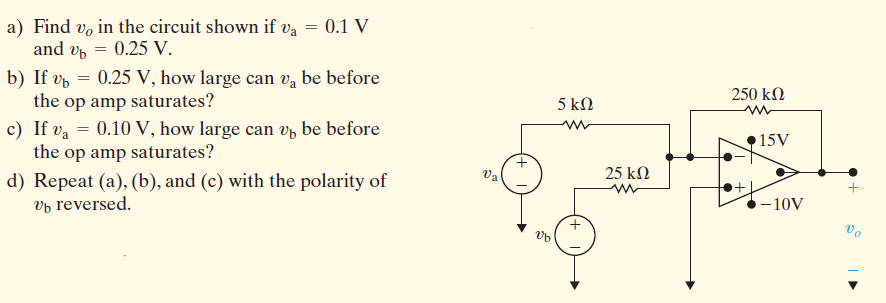 a) Find v, in the circuit shown if va = 0.1 V
and vp = 0.25 V.
b) If v, = 0.25 V, how large can v,a be before
the op amp saturates?
c) If va = 0.10 V, how large can v be before
the op amp saturates?
250 kN
5 kΩ
15V
Va
25 kN
d) Repeat (a), (b), and (c) with the polarity of
vp reversed.
-10V
