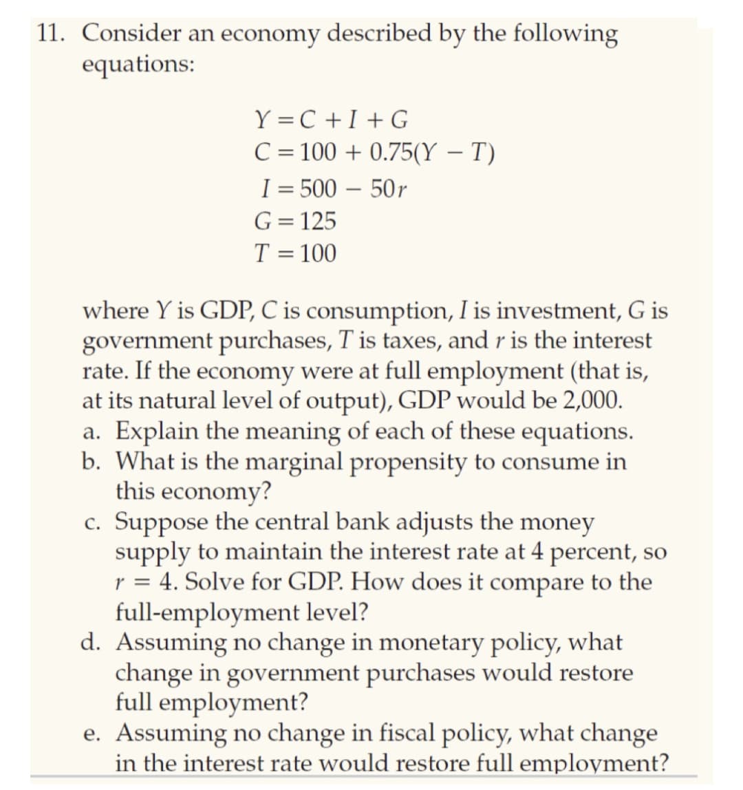 11. Consider an economy described by the following
equations:
Y =C +I + G
C = 100 + 0.75(Y – T)
I = 500 – 50r
G= 125
T = 100
where Y is GDP, C is consumption, I is investment, G is
government purchases, T is taxes, and r is the interest
rate. If the economy were at full employment (that is,
at its natural level of output), GDP would be 2,000.
a. Explain the meaning of each of these equations.
b. What is the marginal propensity to consume in
this economy?
c. Suppose the central bank adjusts the money
supply to maintain the interest rate at 4 percent, so
r = 4. Solve for GDP. How does it compare to the
full-employment level?
d. Assuming no change in monetary policy, what
change in government purchases would restore
full employment?
e. Assuming no change in fiscal policy, what change
in the interest rate would restore full employment?
