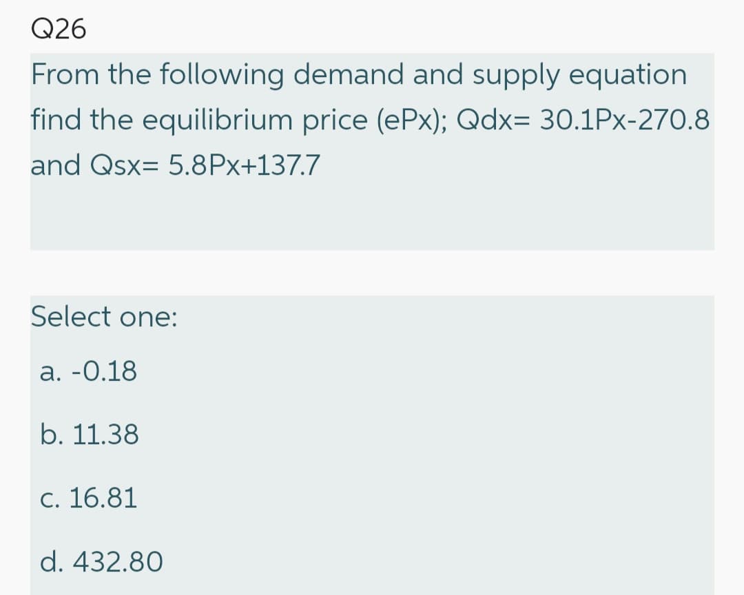 Q26
From the following demand and supply equation
find the equilibrium price (ePx); Qdx= 30.1Px-270.8
and Qsx= 5.8Px+137.7
Select one:
a. -0.18
b. 11.38
c. 16.81
d. 432.80
