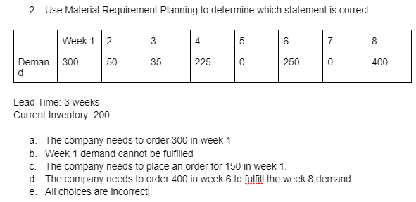 2. Use Material Requirement Planning to determine which statement is correct.
Week 1 2
Deman 300
d
50
Lead Time: 3 weeks
Current Inventory: 200
3
35
4
225
5
0
6
250
7
a. The company needs to order 300 in week 1
b. Week 1 demand cannot be fulfilled
c. The company needs to place an order for 150 in week 1.
d. The company needs to order 400 in week 6 to fulfill the week 8 demand
e. All choices are incorrect
8
400