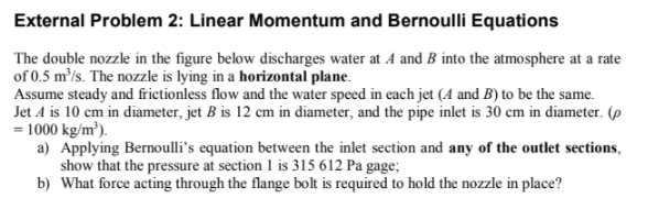 External Problem 2: Linear Momentum and Bernoulli Equations
The double nozzle in the figure below discharges water at A and B into the atmosphere at a rate
of 0.5 m³/s. The nozzle is lying in a horizontal plane.
Assume steady and frictionless flow and the water speed in each jet (A and B) to be the same.
Jet A is 10 cm in diameter, jet B is 12 cm in diameter, and the pipe inlet is 30 cm in diameter. (p
= 1000 kg/m³).
a) Applying Bernoulli's equation between the inlet section and any of the outlet sections,
show that the pressure at section 1 is 315 612 Pa gage;
b) What force acting through the flange bolt is required to hold the nozzle in place?
