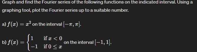 Graph and find the Fourier series of the following functions on the indicated interval. Using a
graphing tool, plot the Fourier series up to a suitable number.
a) f(x) = x² on the interval [-π, π].
[1
if x < 0
b) f(x) =
on the interval [-1,1].
-1 if 0x