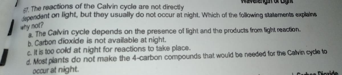 6Z. The reactions of the Calvin cycle are not directly
dapendent on light, but they usually do not occur at night. Which of the following statements explains
why not?
a. The Calvin cycle depends on the presence of light and the products from light reaction.
b. Carbon dioxide is not available at night.
c. It is too cold at night for reactions to take place.
d. Most plants do not make the 4-carbon compounds that would be needed for the Calvin cycle to
occur at night.
Carbon Dioride
