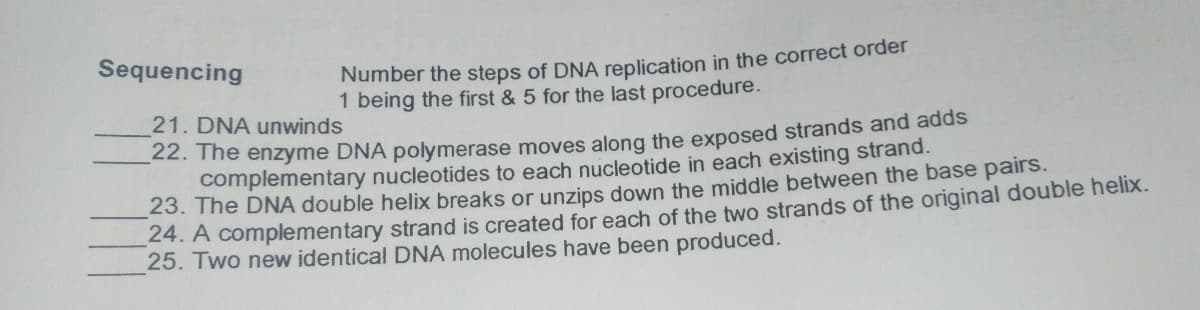 Sequencing
Number the steps of DNA replication in the correct order
1 being the first & 5 for the last procedure.
21. DNA unwinds
22. The enzyme DNA polymerase moves along the exposed strands and adds
complementary nucleotides to each nucleotide in each existing strand.
23. The DNA double helix breaks or unzips down the middle between the base pairs.
24. A complementary strand is created for each of the two strands of the original double helix.
25. Two new identical DNA molecules have been produced.
