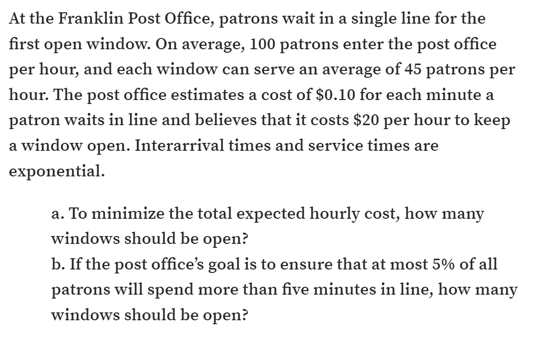 At the Franklin Post Office, patrons wait in a single line for the
first open window. On average, 100 patrons enter the post office
per hour, and each window can serve an average of 45 patrons per
hour. The post office estimates a cost of $0.10 for each minute a
patron waits in line and believes that it costs $20 per hour to keep
a window open. Interarrival times and service times are
exponential.
a. To minimize the total expected hourly cost, how many
windows should be open?
b. If the post office's goal is to ensure that at most 5% of all
patrons will spend more than five minutes in line, how many
windows should be open?
