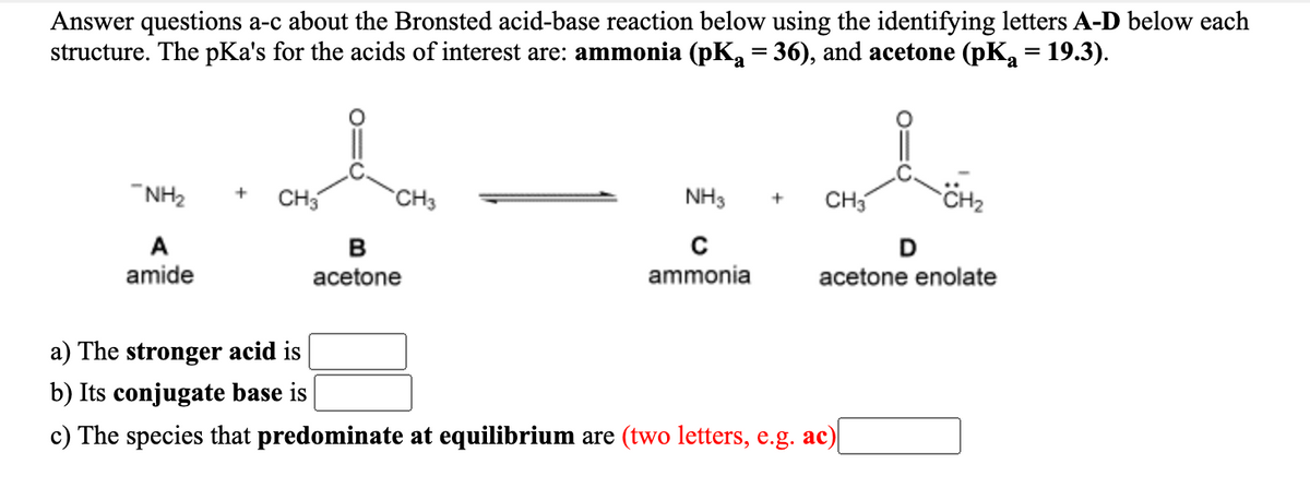 Answer questions a-c about the Bronsted acid-base reaction below using the identifying letters A-D below each
structure. The pKa's for the acids of interest are: ammonia (pK, = 36), and acetone (pK, = 19.3).
"NH2
CH
CH3
NH3
CH3
A
D
acetone enolate
amide
acetone
ammonia
a) The stronger acid is
b) Its conjugate base is
c) The species that predominate at equilibrium are (two letters, e.g. ac)
