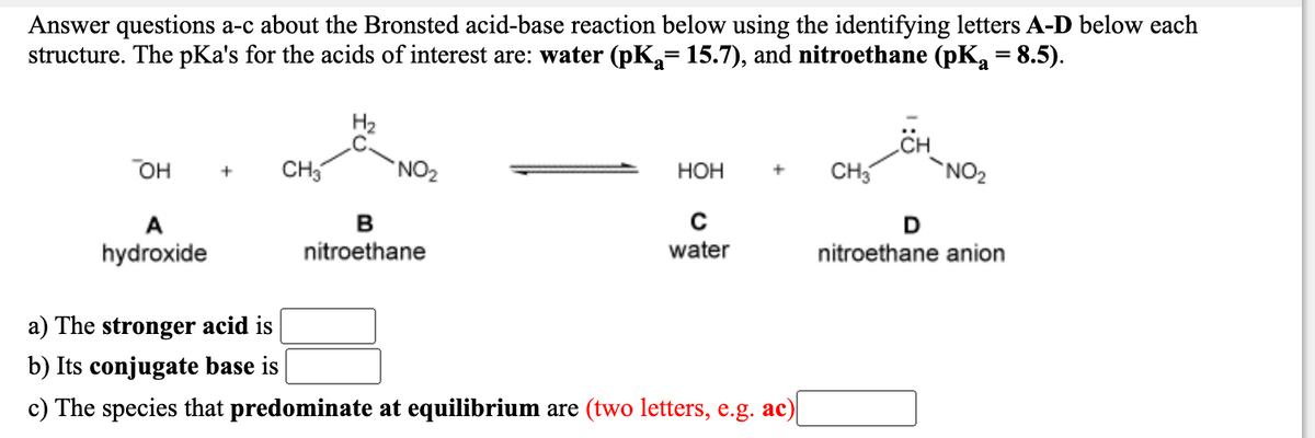 Answer questions a-c about the Bronsted acid-base reaction below using the identifying letters A-D below each
structure. The pKa's for the acids of interest are: water (pK= 15.7), and nitroethane (pK = 8.5).
он
CH,
NO2
НОН
CH5
`NO2
A
hydroxide
nitroethane
water
nitroethane anion
a) The stronger acid is
b) Its conjugate base is
c) The species that predominate at equilibrium are (two letters, e.g. ac)
