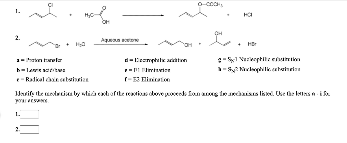 0-COCH3
1.
HCI
H3C-
OH
OH
Aqueous acetone
Br
H20
HO,
HBr
a = Proton transfer
d = Electrophilic addition
g = SN1 Nucleophilic substitution
b = Lewis acid/base
e = El Elimination
h = SN2 Nucleophilic substitution
c =
Radical chain substitution
f= E2 Elimination
Identify the mechanism by which each of the reactions above proceeds from among the mechanisms listed. Us
he
tters a - i for
your answers.
1.
2.
2.
