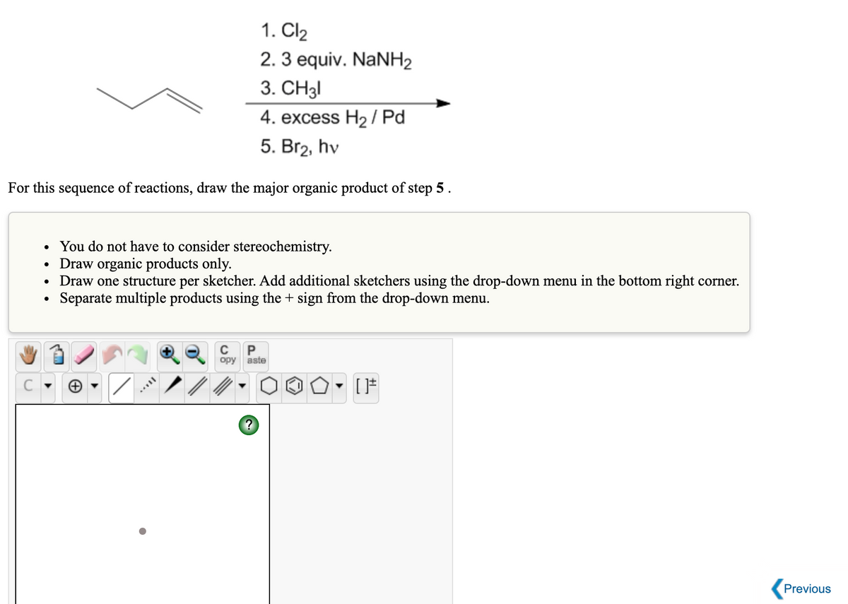 1. Cl2
2. 3 equiv. NaNH2
3. CH3I
4. excess H2 / Pd
5. Br2, hv
For this sequence of reactions, draw the major organic product of step 5.
You do not have to consider stereochemistry.
Draw organic products only.
Draw one structure per sketcher. Add additional sketchers using the drop-down menu in the bottom right corner.
Separate multiple products using the + sign from the drop-down menu.
P
opy
aste
Previous
