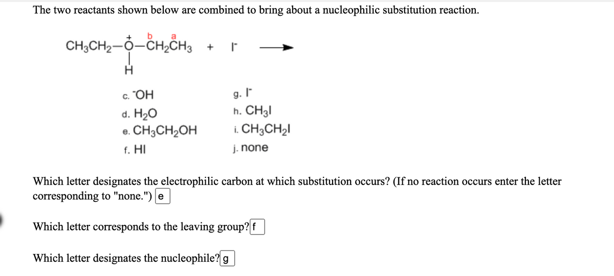 The two reactants shown below are combined to bring about a nucleophilic substitution reaction.
b a
CH3CH2-0-CH2CH3
g. I
h. CH3I
i. CH3CH2I
с. "ОН
d. H20
e. CH3CH2OH
f. HI
j. none
Which letter designates the electrophilic carbon at which substitution occurs? (If no reaction occurs enter the letter
corresponding to "none.") e
Which letter corresponds to the leaving group?
Which letter designates the nucleophile? g
