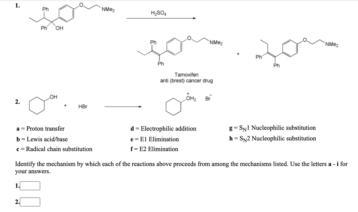 Ph
NME2
H2SO4
Ph
OH
Ph
`NME2
NME2
Ph
Ph
Ph
Tamoxifen
anti (brest) cancer drug
OH
OH2
Br
2.
HBr
Proton transfer
d = Electrophilic addition
g = SN1 Nucleophilic substitution
a
b
Lewis acid/base
e = El Elimination
h = SN2 Nucleophilic substitution
c =
Radical chain substitution
f= E2 Elimination
Identify the mechanism by which each of the reactions above proceeds from among the mechanisms listed. Use the letters a - i for
your answers.
1
2.
1.
