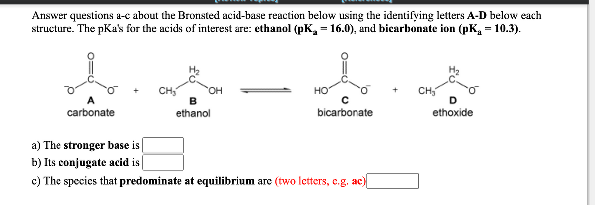 Answer questions a-c about the Bronsted acid-base reaction below using the identifying letters A-D below each
structure. The pKa's for the acids of interest are: ethanol (pK, = 16.0), and bicarbonate ion (pK,a = 10.3).
CH
HO,
но
CH3
A
carbonate
ethanol
bicarbonate
ethoxide
a) The stronger base is
b) Its conjugate acid is
c) The species that predominate at equilibrium are (two letters, e.g. ac)
