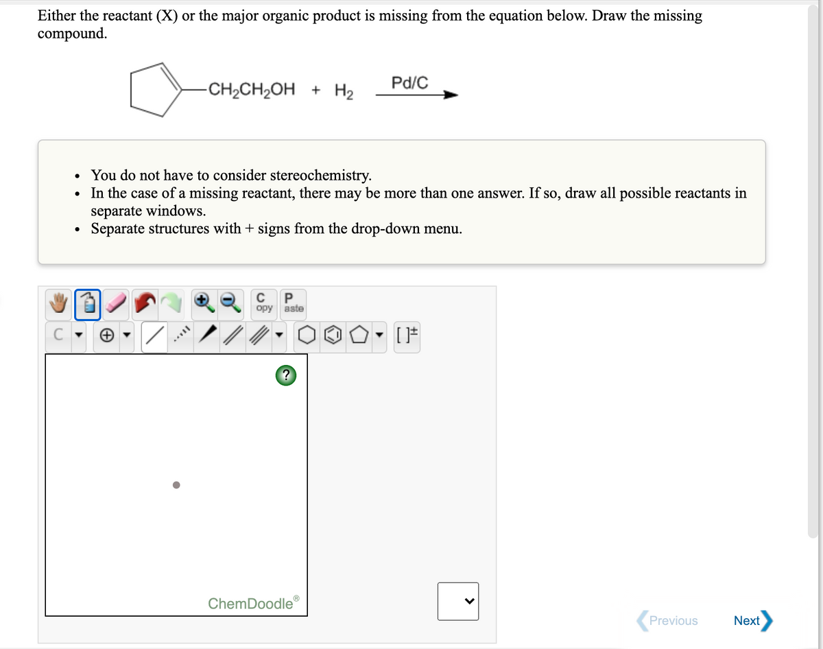 Either the reactant (X) or the major organic product is missing from the equation below. Draw the missing
compound.
Pd/C
-CH2CH2OH + H2
• You do not have to consider stereochemistry.
• In the case of a missing reactant, there may be more than one answer. If so, draw all possible reactants in
separate windows.
Separate structures with + signs from the drop-down menu.
P
opy
aste
ノ/
?
ChemDoodle®
Previous
Next
>
