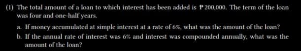 (1) The total amount of a loan to which interest has been added is P 200,000. The term of the loan
was four and one-half years.
a. If money accumulated at simple interest at a rate of 6%, what was the amount of the loan?
b. If the annual rate of interest was 6% and interest was compounded annually, what was the
amount of the loan?