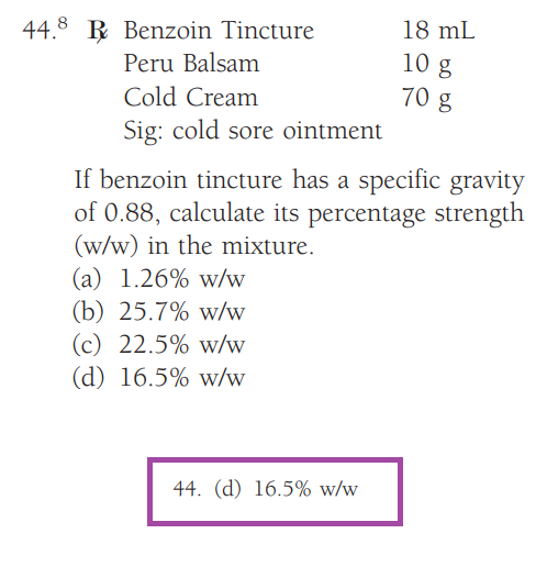 44.8 Benzoin Tincture
Peru Balsam
Cold Cream
Sig: cold sore ointment
18 mL
10 g
70 g
If benzoin tincture has a specific gravity
of 0.88, calculate its percentage strength
(w/w) in the mixture.
(a) 1.26% w/w
(b) 25.7% w/w
(c) 22.5% w/w
(d) 16.5% w/w
44. (d) 16.5% w/w