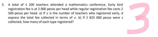 3. A total of 1 200 teachers attended a mathematics conference. Early bird
registration fee is at 2 000 pesos per head while regular registration fee costs 2
500 pesos per head. a) If x is the number of teachers who registered early, d
express the total fee collected in terms of x. b) If 2 825 000 pesos were s
collected, how many of each type registered?
لیا
