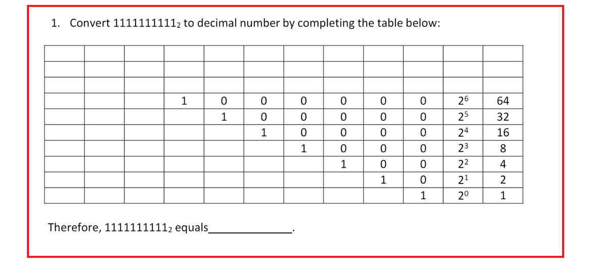 1. Convert 11111111112 to decimal number by completing the table below:
1
Therefore, 11111111112 equals_
0
1
0
0
1
000 1
OOOO
0
0
0
0
1
0
OO
0
0
0
0
1
0
0
0
0
0
1
26
25
24
23
2²
2¹
2⁰
64
32
16
8
4
1