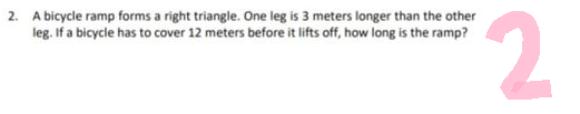 2. A bicycle ramp forms a right triangle. One leg is 3 meters longer than the other
leg. If a bicycle has to cover 12 meters before it lifts off, how long is the ramp?
2