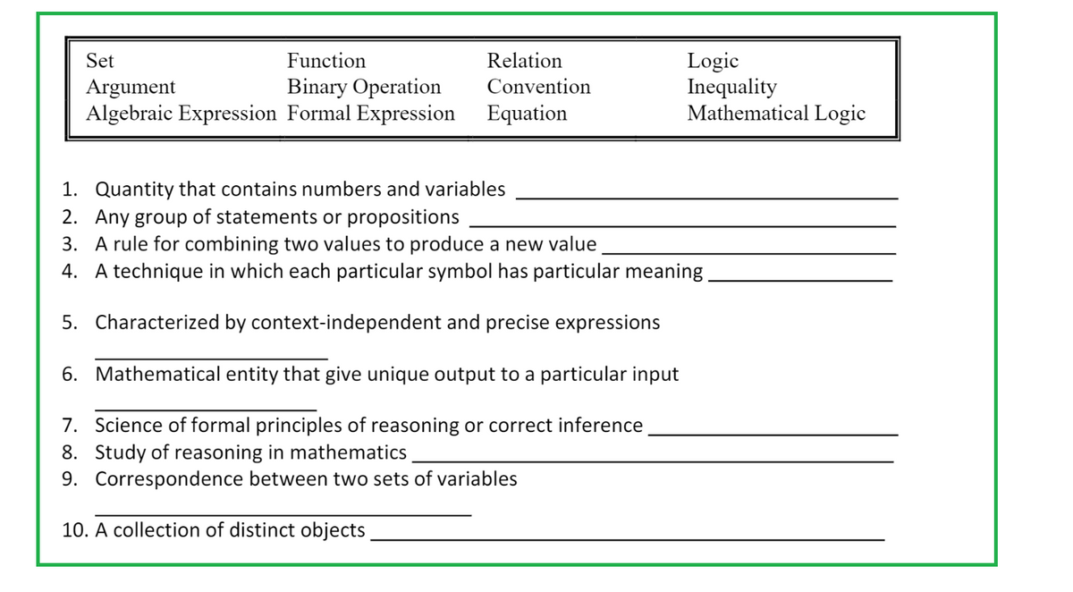Set
Function
Argument
Binary Operation
Algebraic Expression Formal Expression
Relation
Convention
Equation
Logic
Inequality
Mathematical Logic
1.
Quantity that contains numbers and variables
2. Any group of statements or propositions
3. A rule for combining two values to produce a new value
4. A technique in which each particular symbol has particular meaning
5. Characterized by context-independent and precise expressions
6. Mathematical entity that give unique output to a particular input
7. Science of formal principles of reasoning or correct inference
8. Study of reasoning in mathematics
9. Correspondence between two sets of variables
10. A collection of distinct objects