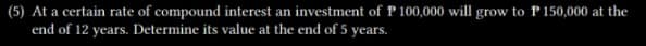 (5) At a certain rate of compound interest an investment of P 100,000 will grow to P 150,000 at the
end of 12 years. Determine its value at the end of 5 years.