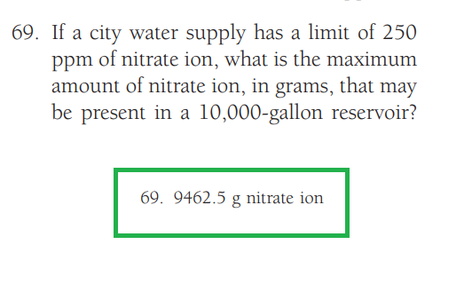 69. If a city water supply has a limit of 250
ppm of nitrate ion, what is the maximum
amount of nitrate ion, in grams, that may
be present in a 10,000-gallon reservoir?
69. 9462.5 g nitrate ion