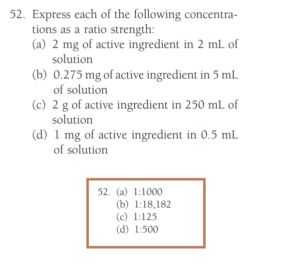 52. Express each of the following concentra-
tions as a ratio strength:
(a) 2 mg of active ingredient in 2 mL of
solution
(b) 0.275 mg of active ingredient in 5 mL
of solution
(c) 2 g of active ingredient in 250 mL of
solution
(d) 1 mg of active ingredient in 0.5 mL
of solution
52. (a) 1:1000
(b) 1:18,182
(c) 1:125
(d) 1:500