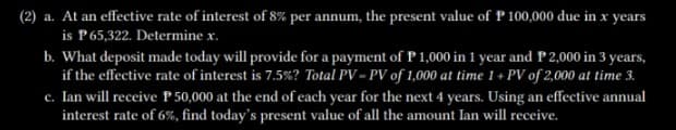 (2) a. At an effective rate of interest of 8% per annum, the present value of P 100,000 due in x years
is P 65,322. Determine x.
b. What deposit made today will provide for a payment of P 1,000 in 1 year and P 2,000 in 3 years,
if the effective rate of interest is 7.5%? Total PV-PV of 1,000 at time 1 + PV of 2,000 at time 3.
c. Ian will receive P50,000 at the end of each year for the next 4 years. Using an effective annual
interest rate of 6%, find today's present value of all the amount Ian will receive.