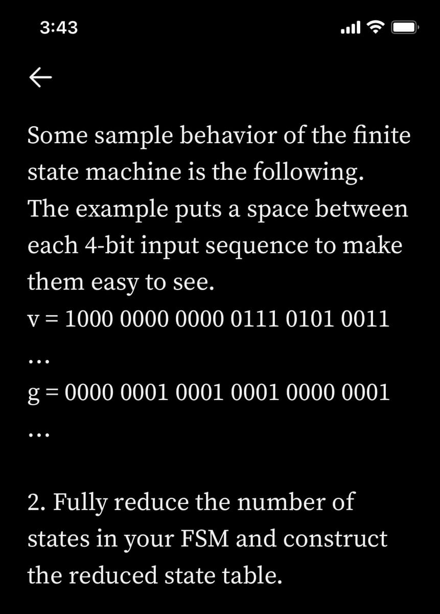 3:43
Some sample behavior of the finite
state machine is the following.
The example puts a space between
each 4-bit input sequence to make
them easy to see.
v = 1000 0000 0000 0111 0101 0011
g = 0000 0001 0001 0001 0000 0001
2. Fully reduce the number of
states in FSM and construct
your
the reduced state table.
