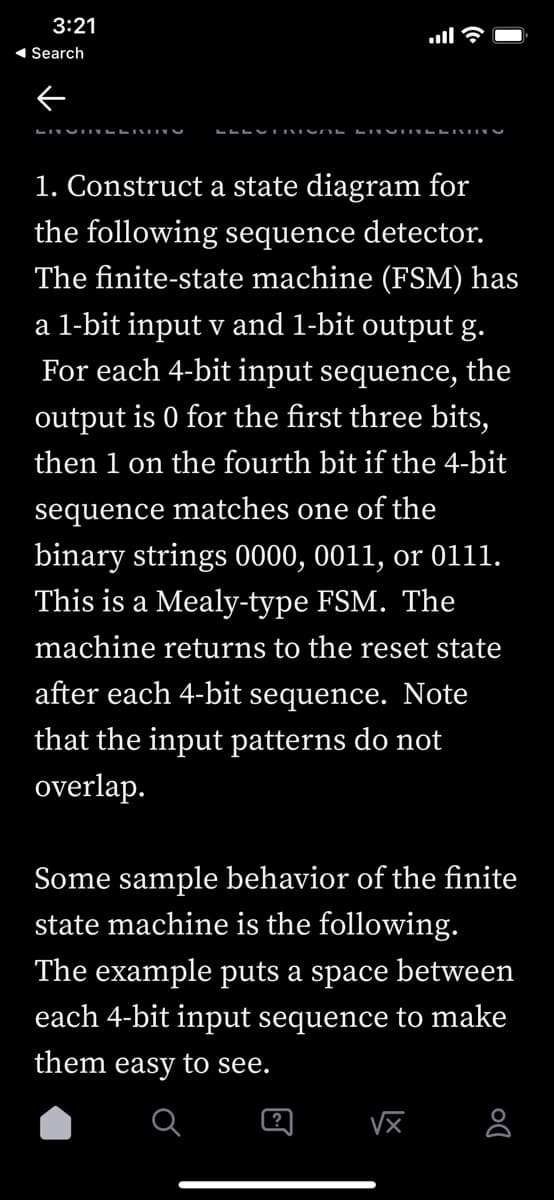 3:21
1 Search
1. Construct a state diagram for
the following sequence detector.
The finite-state machine (FSM) has
a 1-bit input v and 1-bit output g.
For each 4-bit input sequence, the
output is 0 for the first three bits,
then 1 on the fourth
if the 4-bit
sequence matches one of the
binary strings 0000, 0011, or 011.
This is a Mealy-type FSM. The
machine returns to the reset state
after each 4-bit sequence. Note
that the input patterns do not
overlap.
Some sample behavior of the finite
state machine is the following.
The example puts a space between
each 4-bit input sequence to make
them easy to see.
