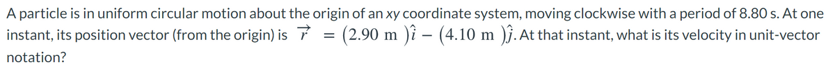 A particle is in uniform circular motion about the origin of an xy coordinate system, moving clockwise with a period of 8.80 s. At one
instant, its position vector (from the origin) is 7 = (2.90 m )i – (4.10 m )j. At that instant, what is its velocity in unit-vector
notation?
