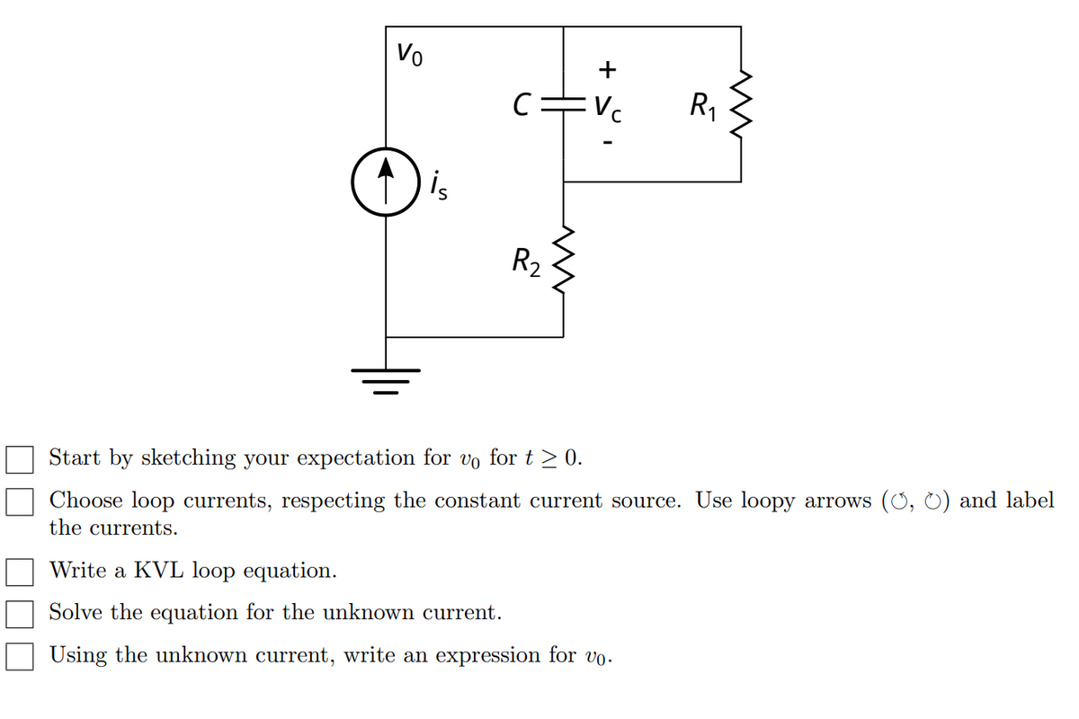Vo
+
C=Vc
R1
is
R2
Start by sketching your expectation for vo for t > 0.
Choose loop currents, respecting the constant current source. Use loopy arrows (O, 0) and label
the currents.
Write a KVL loop equation.
Solve the equation for the unknown current.
Using the unknown current, write an expression for vo.
