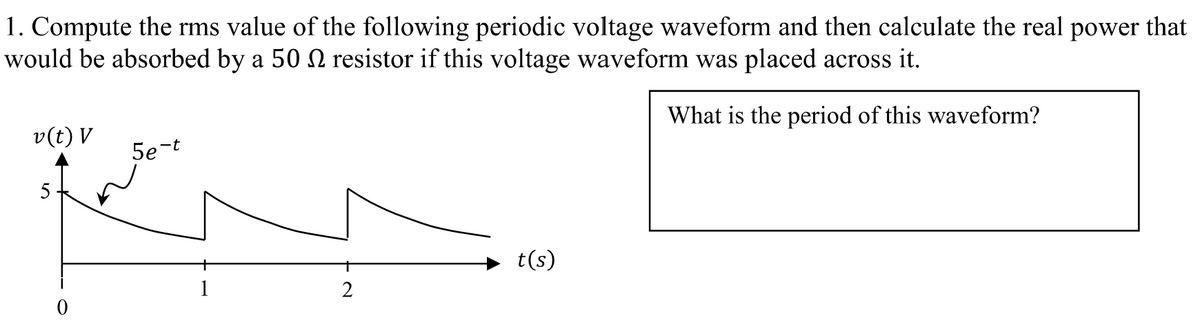 1. Compute the rms value of the following periodic voltage waveform and then calculate the real power that
would be absorbed by a 50 N resistor if this voltage waveform was placed across it.
What is the period of this waveform?
v(t) V
5
5e-t
2
t(s)