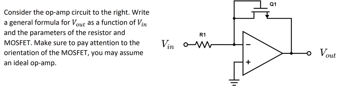 Consider the op-amp circuit to the right. Write
a general formula for Vout as a function of Vin
and the parameters of the resistor and
MOSFET. Make sure to pay attention to the
orientation of the MOSFET, you may assume
an ideal op-amp.
Vin
R1
om
+
Q1
Vout