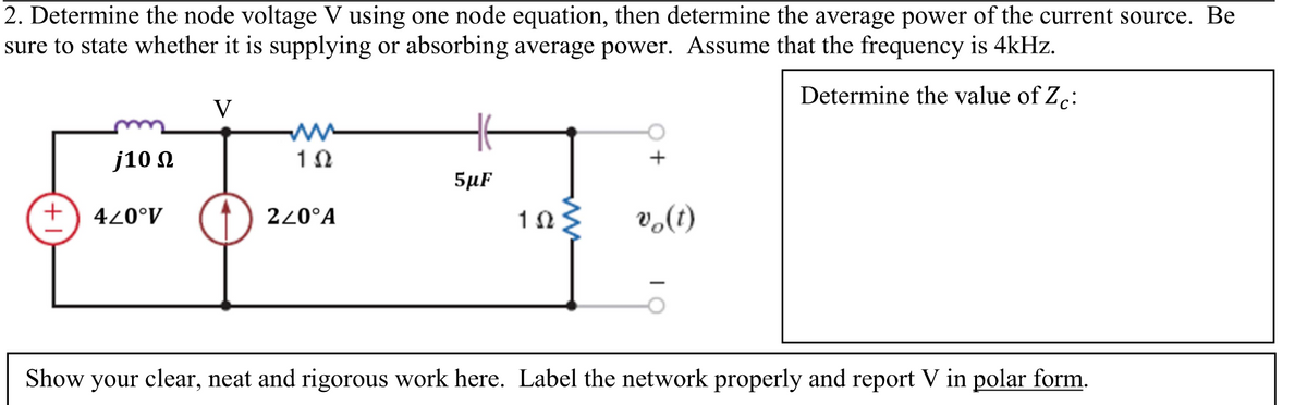 2. Determine the node voltage V using one node equation, then determine the average power of the current source. Be
sure to state whether it is supplying or absorbing average power. Assume that the frequency is 4kHz.
Determine the value of Zc:
+
j10 Ω
440°V
V
102
220°A
5μµF
102
vo(t)
Show your clear, neat and rigorous work here. Label the network properly and report V in polar form.