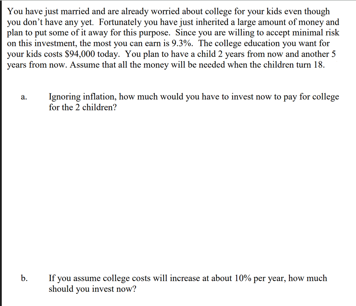 You have just married and are already worried about college for your kids even though
you don't have any yet. Fortunately you have just inherited a large amount of money and
plan to put some of it away for this purpose. Since you are willing to accept minimal risk
on this investment, the most you can earn is 9.3%. The college education you want for
your kids costs $94,000 today. You plan to have a child 2 years from now and another 5
years from now. Assume that all the money will be needed when the children turn 18.
a. Ignoring inflation, how much would you have to invest now to pay for college
for the 2 children?
b.
If you assume college costs will increase at about 10% per year, how much
should you invest now?