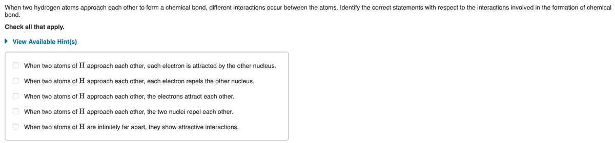 When two hydrogen atoms approach each other to form a chemical bond, different interactions occur between the atoms. Identify the correct statements with respect to the interactions involved in the formation of chemical
bond.
Check all that apply.
► View Available Hint(s)
ооо
When two atoms of H approach each other, each electron is attracted by the other nucleus.
When two atoms of H approach each other, each electron repels the other nucleus.
When two atoms of H approach each other, the electrons attract each other.
When two atoms of H approach each other, the two nuclei repel each other.
When two atoms of H are infinitely far apart, they show attractive interactions.