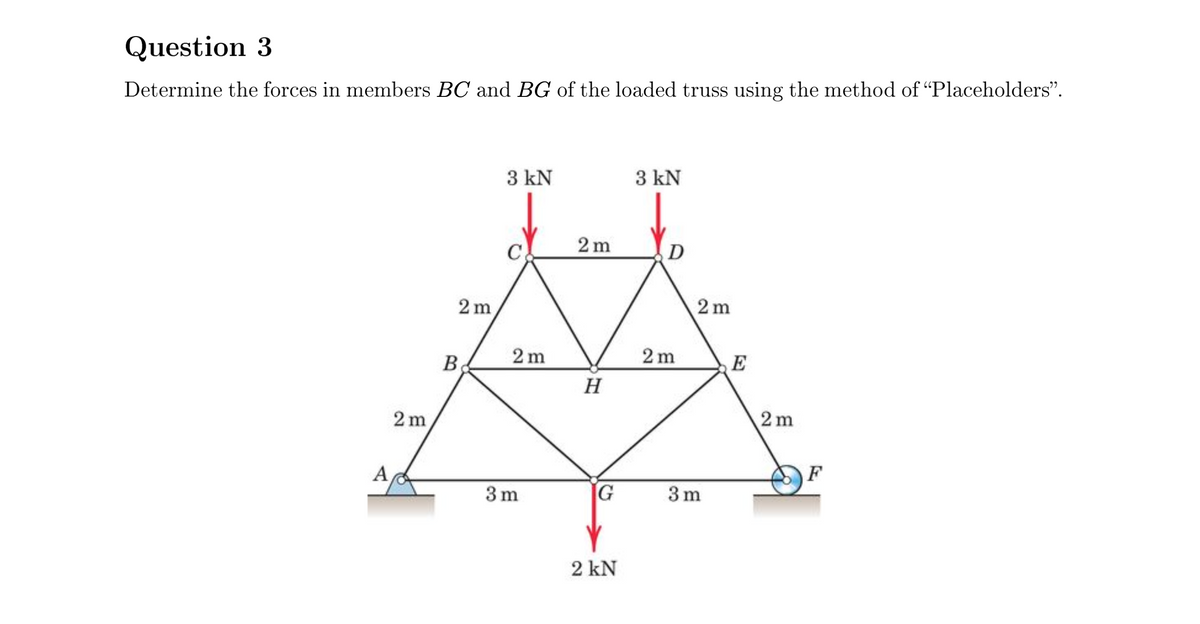 Question 3
Determine the forces in members BC and BG of the loaded truss using the method of "Placeholders".
3 kN
3 kN
2 m
D
2 m
2 m
B
2 m
2 m
E
H
2 m
2 m
A
F
3 m
3 m
2 kN

