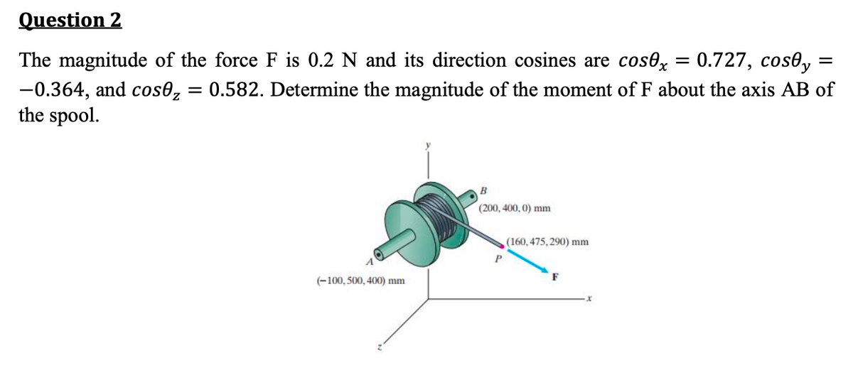 Question 2
The magnitude of the force F is 0.2 N and its direction cosines are cos0x = 0.727, cosły:
0.582. Determine the magnitude of the moment of F about the axis AB of
-0.364, and cosez
the spool.
=
A
(-100, 500, 400) mm
B
(200, 400,0) mm
(160, 475,290) mm
=