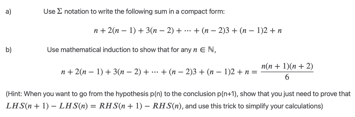 a)
Use notation to write the following sum in a compact form:
...
-
n+2(n-1)+3(n − 2) + + (n − 2)3 + (n − 1)2 + n
-
-
b)
Use mathematical induction to show that for any nЄ N,
-
-
•
n+2(n − 1) + 3(n − 2) + ··· + (n − 2)3 + (n − 1)2 + n =
-
-
n(n + 1)(n+2)
6
(Hint: When you want to go from the hypothesis p(n) to the conclusion p(n+1), show that you just need to prove that
LHS(n + 1) − LHS(n) = RHS(n + 1) − RHS(n), and use this trick to simplify your calculations)
-