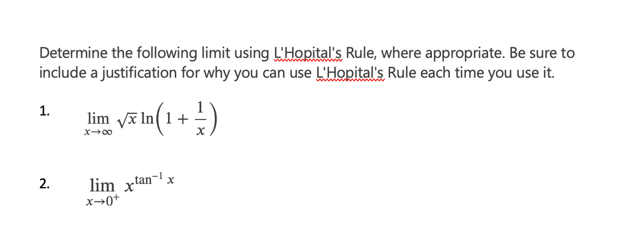 Determine the following limit using L'Hopital's Rule, where appropriate. Be sure to
include a justification for why you can use L'Hopital's Rule each time you use it.
1.
2.
√x In
lim √x
X→∞
ln(1 +
lim xtan-1
x→0+
X
² )
X