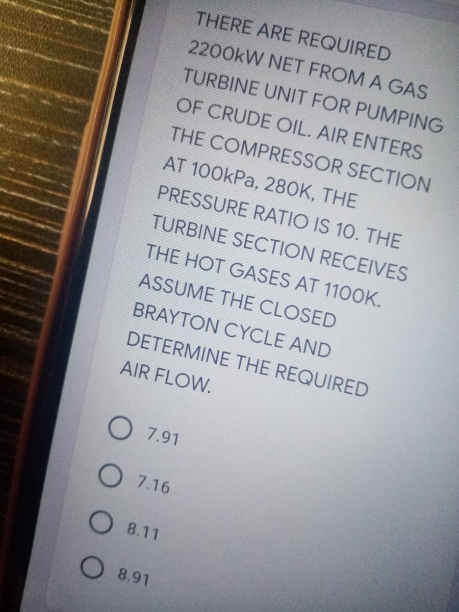 THERE ARE REQUIRED
2200kW NET FROM A GAS
TURBINE UNIT FOR PUMPING
OF CRUDE OIL. AIR ENTERS
THE COMPRESSOR SECTION
AT 100kPa, 28OK, THE
PRESSURE RATIO IS 10. THE
TURBINE SECTION RECEIVES
THE HOT GASES AT 1100K.
ASSUME THE CLOSED
BRAYTON CYCLE AND
DETERMINE THE REQUIRED
AIR FLOW.
O7.91
O 7.16
O 8.11
O 8.91
