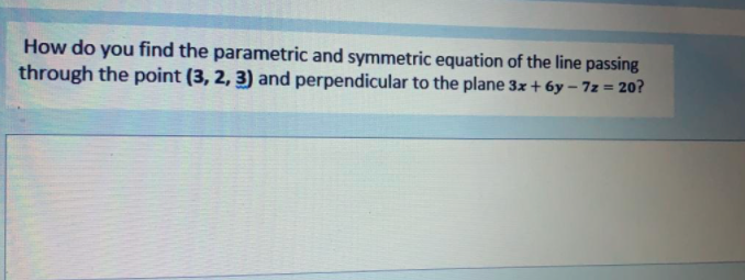 How do you find the parametric and symmetric equation of the line passing
through the point (3, 2, 3) and perpendicular to the plane 3x + 6y – 7z = 20?
